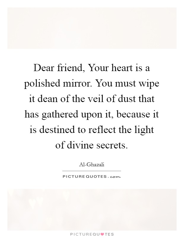 Dear friend, Your heart is a polished mirror. You must wipe it dean of the veil of dust that has gathered upon it, because it is destined to reflect the light of divine secrets. Picture Quote #1