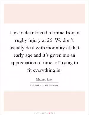 I lost a dear friend of mine from a rugby injury at 26. We don’t usually deal with mortality at that early age and it’s given me an appreciation of time, of trying to fit everything in Picture Quote #1