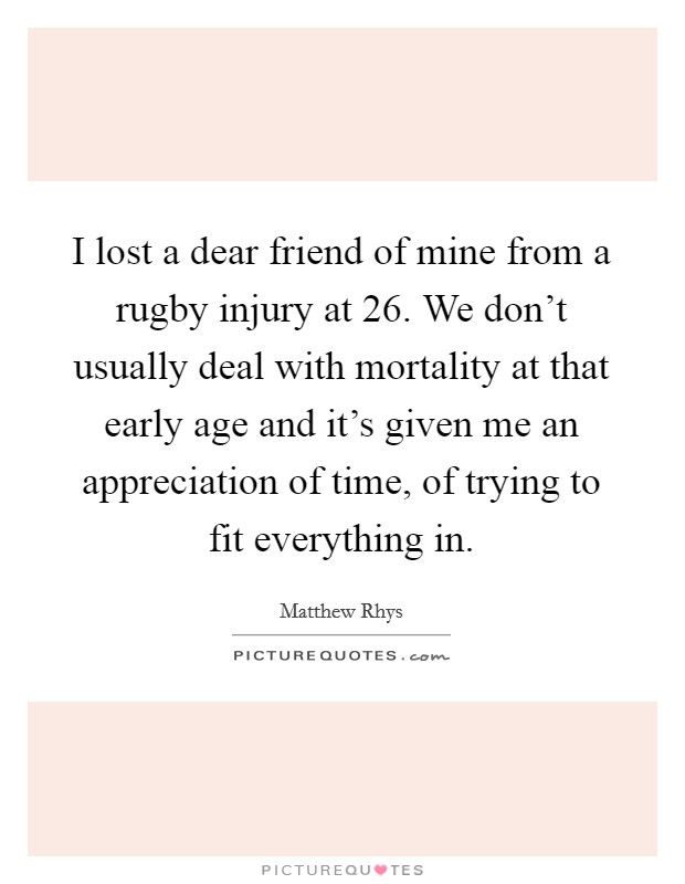 I lost a dear friend of mine from a rugby injury at 26. We don't usually deal with mortality at that early age and it's given me an appreciation of time, of trying to fit everything in. Picture Quote #1