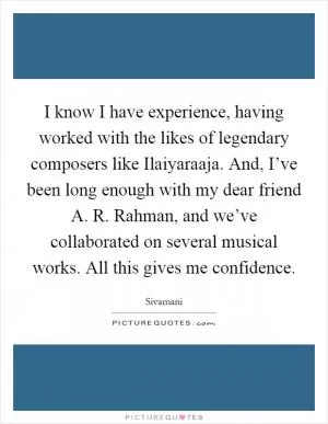 I know I have experience, having worked with the likes of legendary composers like Ilaiyaraaja. And, I’ve been long enough with my dear friend A. R. Rahman, and we’ve collaborated on several musical works. All this gives me confidence Picture Quote #1