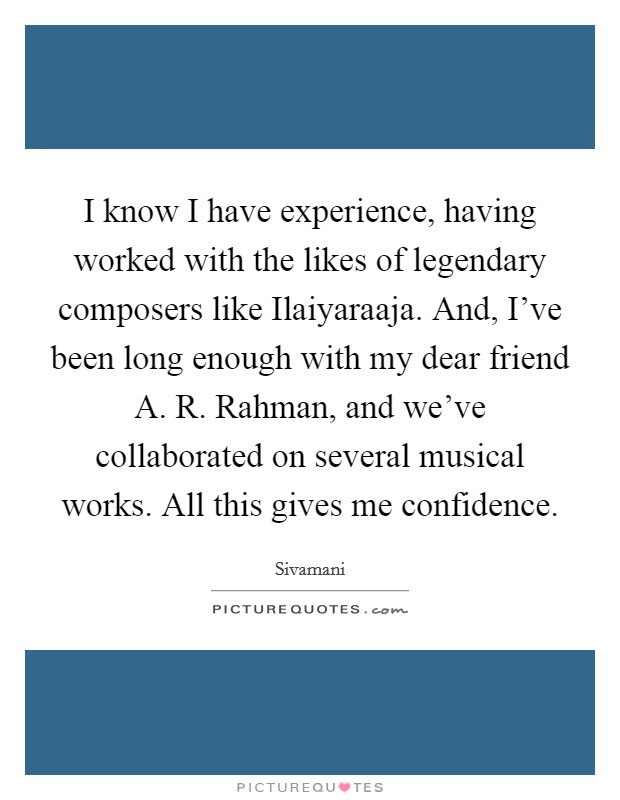 I know I have experience, having worked with the likes of legendary composers like Ilaiyaraaja. And, I've been long enough with my dear friend A. R. Rahman, and we've collaborated on several musical works. All this gives me confidence. Picture Quote #1