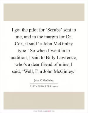 I got the pilot for ‘Scrubs’ sent to me, and in the margin for Dr. Cox, it said ‘a John McGinley type.’ So when I went in to audition, I said to Billy Lawrence, who’s a dear friend of mine, I said, ‘Well, I’m John McGinley.’ Picture Quote #1
