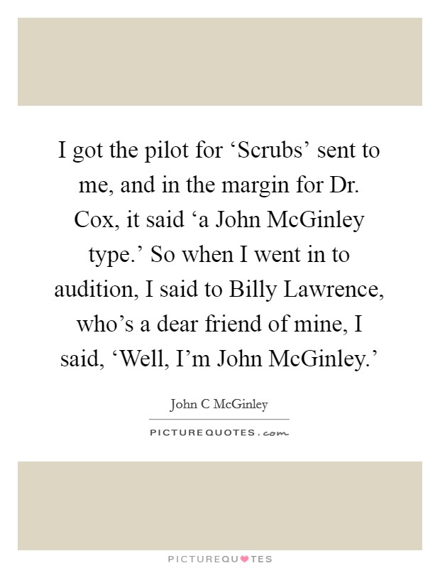 I got the pilot for ‘Scrubs' sent to me, and in the margin for Dr. Cox, it said ‘a John McGinley type.' So when I went in to audition, I said to Billy Lawrence, who's a dear friend of mine, I said, ‘Well, I'm John McGinley.' Picture Quote #1