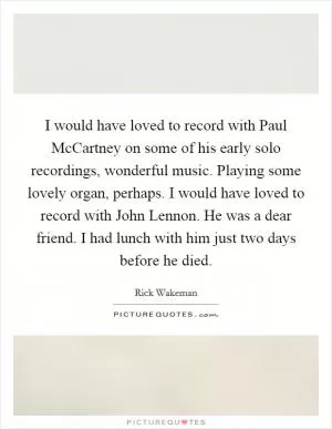I would have loved to record with Paul McCartney on some of his early solo recordings, wonderful music. Playing some lovely organ, perhaps. I would have loved to record with John Lennon. He was a dear friend. I had lunch with him just two days before he died Picture Quote #1