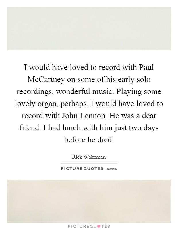 I would have loved to record with Paul McCartney on some of his early solo recordings, wonderful music. Playing some lovely organ, perhaps. I would have loved to record with John Lennon. He was a dear friend. I had lunch with him just two days before he died. Picture Quote #1