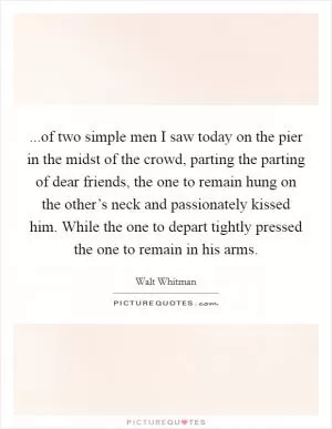 ...of two simple men I saw today on the pier in the midst of the crowd, parting the parting of dear friends, the one to remain hung on the other’s neck and passionately kissed him. While the one to depart tightly pressed the one to remain in his arms Picture Quote #1