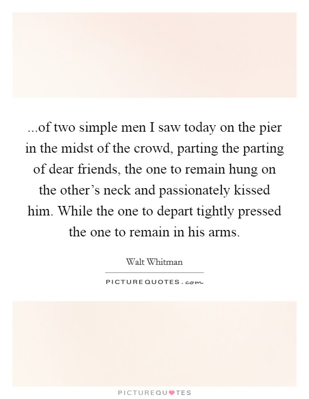 ...of two simple men I saw today on the pier in the midst of the crowd, parting the parting of dear friends, the one to remain hung on the other's neck and passionately kissed him. While the one to depart tightly pressed the one to remain in his arms. Picture Quote #1