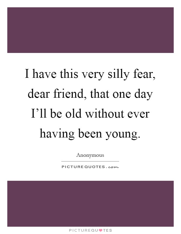 I have this very silly fear, dear friend, that one day I'll be old without ever having been young. Picture Quote #1