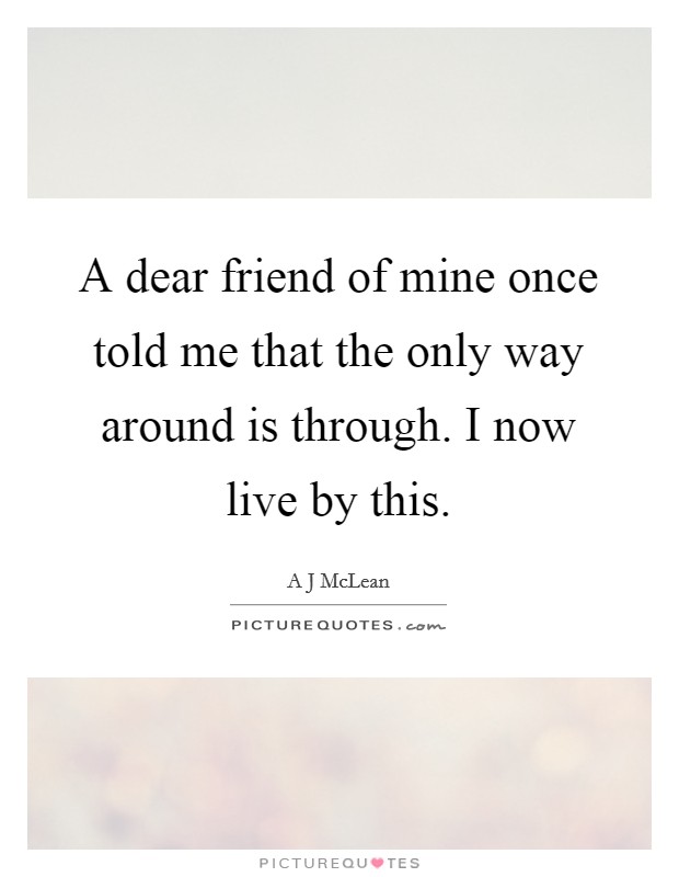 A dear friend of mine once told me that the only way around is through. I now live by this. Picture Quote #1