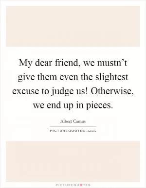 My dear friend, we mustn’t give them even the slightest excuse to judge us! Otherwise, we end up in pieces Picture Quote #1