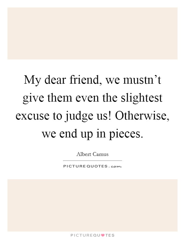 My dear friend, we mustn't give them even the slightest excuse to judge us! Otherwise, we end up in pieces. Picture Quote #1