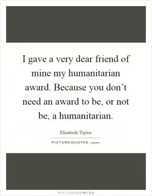 I gave a very dear friend of mine my humanitarian award. Because you don’t need an award to be, or not be, a humanitarian Picture Quote #1