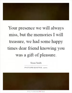 Your presence we will always miss, but the memories I will treasure, we had some happy times dear friend knowing you was a gift of pleasure Picture Quote #1
