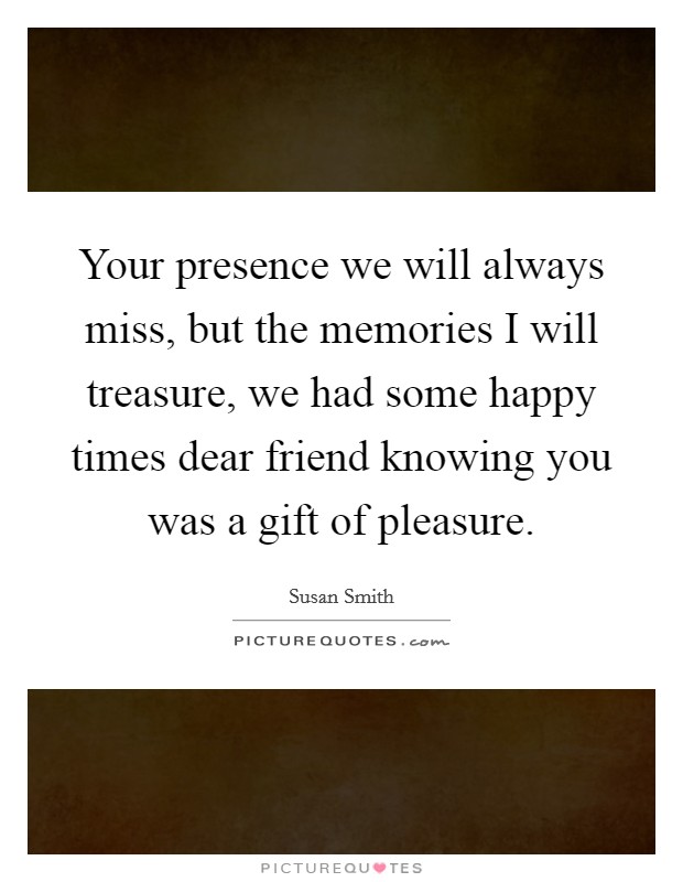 Your presence we will always miss, but the memories I will treasure, we had some happy times dear friend knowing you was a gift of pleasure. Picture Quote #1
