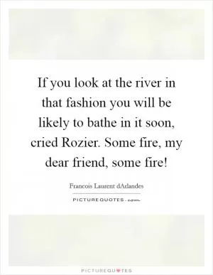 If you look at the river in that fashion you will be likely to bathe in it soon, cried Rozier. Some fire, my dear friend, some fire! Picture Quote #1