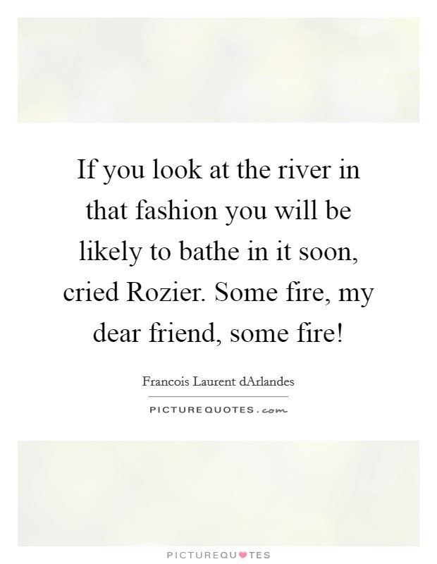 If you look at the river in that fashion you will be likely to bathe in it soon, cried Rozier. Some fire, my dear friend, some fire! Picture Quote #1