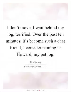 I don’t move. I wait behind my log, terrified. Over the past ten minutes, it’s become such a dear friend, I consider naming it: Howard, my pet log Picture Quote #1