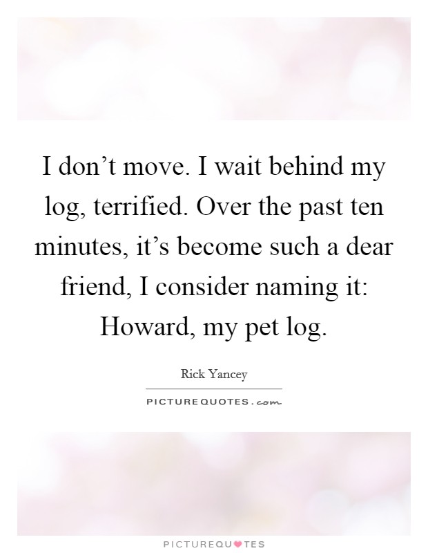 I don't move. I wait behind my log, terrified. Over the past ten minutes, it's become such a dear friend, I consider naming it: Howard, my pet log. Picture Quote #1