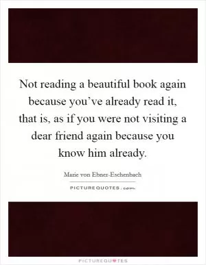 Not reading a beautiful book again because you’ve already read it, that is, as if you were not visiting a dear friend again because you know him already Picture Quote #1