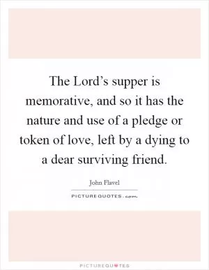 The Lord’s supper is memorative, and so it has the nature and use of a pledge or token of love, left by a dying to a dear surviving friend Picture Quote #1