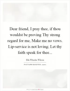 Dear friend, I pray thee, if thou wouldst be proving Thy strong regard for me, Make me no vows. Lip-service is not loving; Let thy faith speak for thee Picture Quote #1
