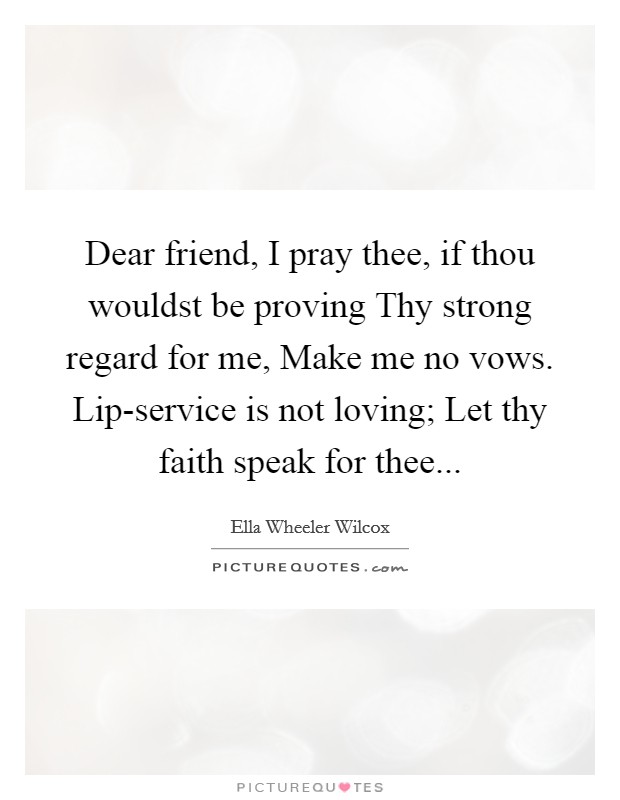 Dear friend, I pray thee, if thou wouldst be proving Thy strong regard for me, Make me no vows. Lip-service is not loving; Let thy faith speak for thee... Picture Quote #1