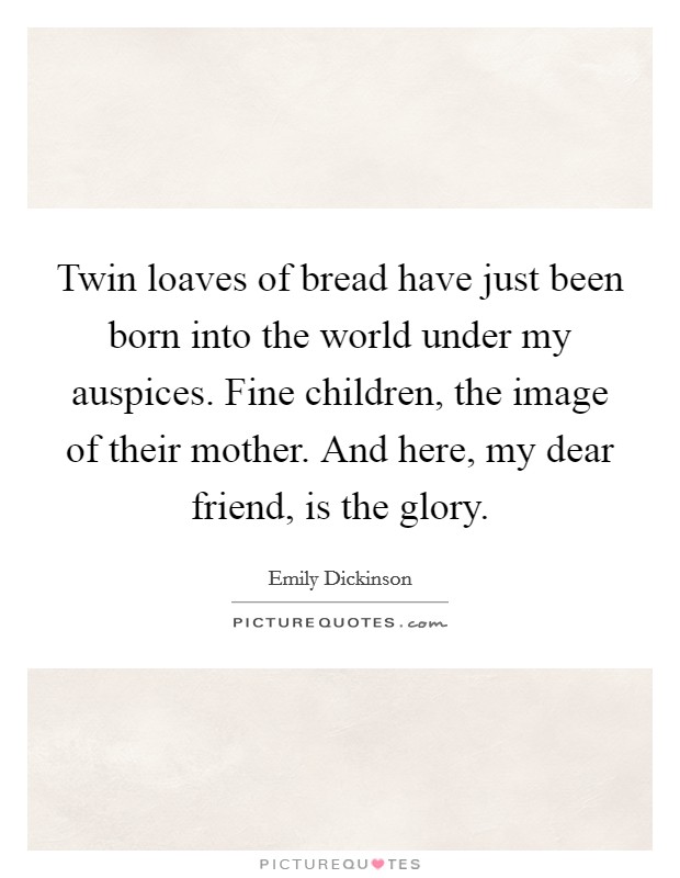 Twin loaves of bread have just been born into the world under my auspices. Fine children, the image of their mother. And here, my dear friend, is the glory. Picture Quote #1