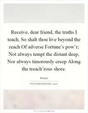 Receive, dear friend, the truths I teach, So shalt thou live beyond the reach Of adverse Fortune’s pow’r; Not always tempt the distant deep, Nor always timorously creep Along the treach’rous shore Picture Quote #1