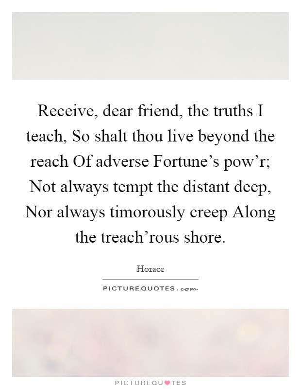 Receive, dear friend, the truths I teach, So shalt thou live beyond the reach Of adverse Fortune's pow'r; Not always tempt the distant deep, Nor always timorously creep Along the treach'rous shore. Picture Quote #1