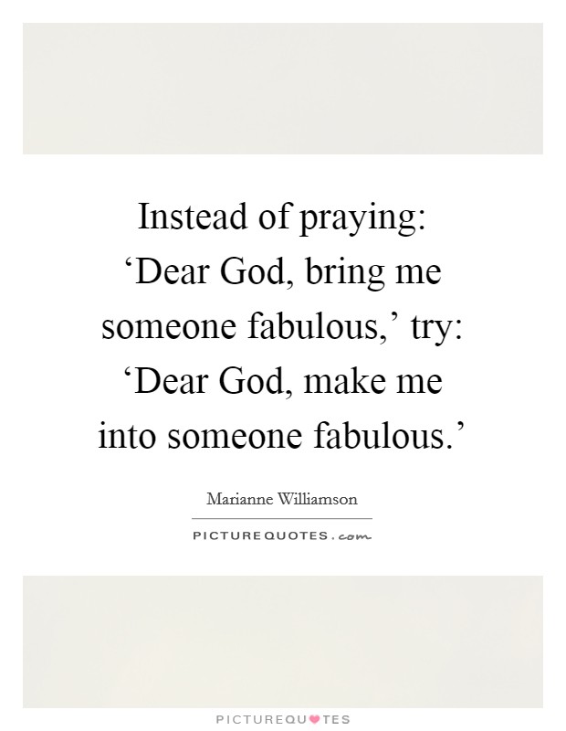 Instead of praying: ‘Dear God, bring me someone fabulous,' try: ‘Dear God, make me into someone fabulous.' Picture Quote #1