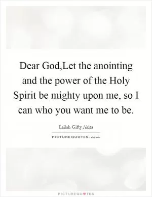 Dear God,Let the anointing and the power of the Holy Spirit be mighty upon me, so I can who you want me to be Picture Quote #1