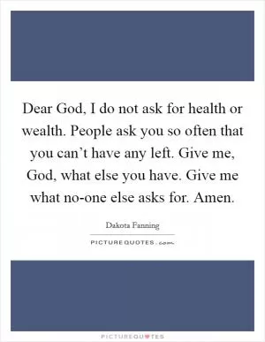 Dear God, I do not ask for health or wealth. People ask you so often that you can’t have any left. Give me, God, what else you have. Give me what no-one else asks for. Amen Picture Quote #1