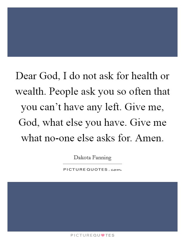 Dear God, I do not ask for health or wealth. People ask you so often that you can't have any left. Give me, God, what else you have. Give me what no-one else asks for. Amen. Picture Quote #1