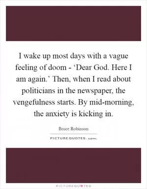 I wake up most days with a vague feeling of doom - ‘Dear God. Here I am again.’ Then, when I read about politicians in the newspaper, the vengefulness starts. By mid-morning, the anxiety is kicking in Picture Quote #1