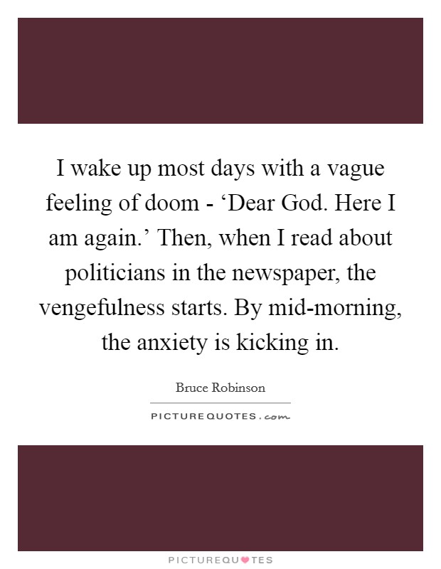 I wake up most days with a vague feeling of doom - ‘Dear God. Here I am again.' Then, when I read about politicians in the newspaper, the vengefulness starts. By mid-morning, the anxiety is kicking in. Picture Quote #1