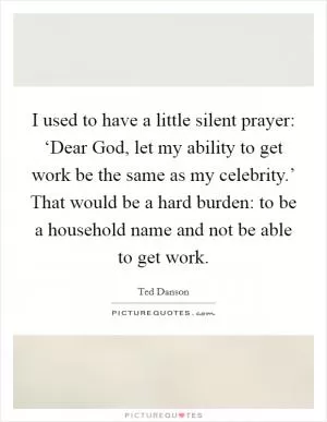 I used to have a little silent prayer: ‘Dear God, let my ability to get work be the same as my celebrity.’ That would be a hard burden: to be a household name and not be able to get work Picture Quote #1