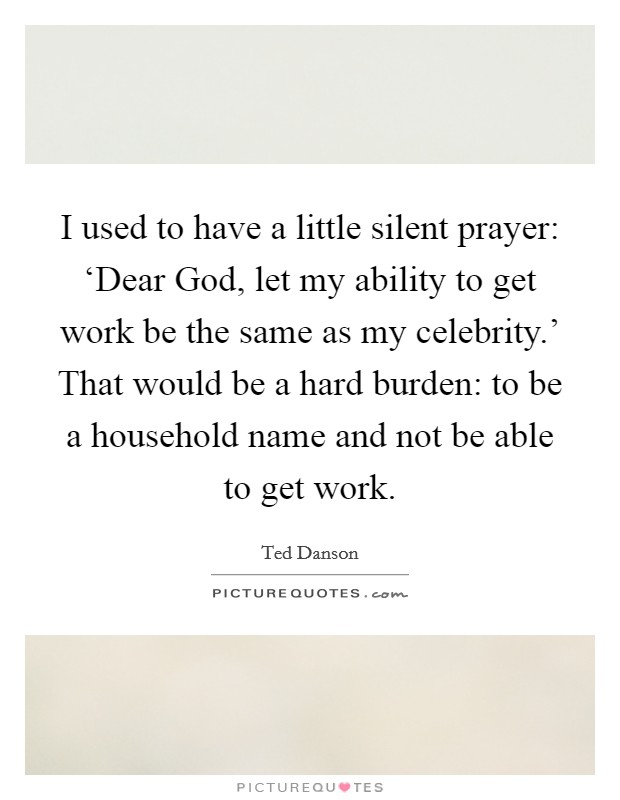 I used to have a little silent prayer: ‘Dear God, let my ability to get work be the same as my celebrity.' That would be a hard burden: to be a household name and not be able to get work. Picture Quote #1