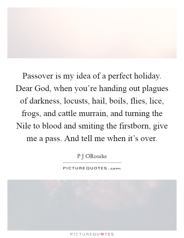 Passover is my idea of a perfect holiday. Dear God, when you're handing out plagues of darkness, locusts, hail, boils, flies, lice, frogs, and cattle murrain, and turning the Nile to blood and smiting the firstborn, give me a pass. And tell me when it's over. Picture Quote #1