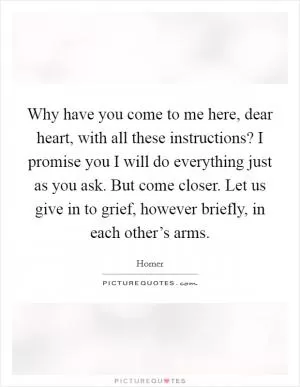 Why have you come to me here, dear heart, with all these instructions? I promise you I will do everything just as you ask. But come closer. Let us give in to grief, however briefly, in each other’s arms Picture Quote #1