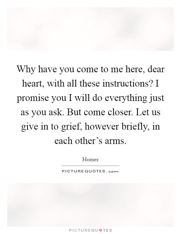 Why have you come to me here, dear heart, with all these instructions? I promise you I will do everything just as you ask. But come closer. Let us give in to grief, however briefly, in each other's arms. Picture Quote #1