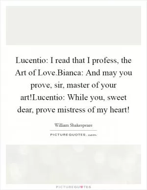 Lucentio: I read that I profess, the Art of Love.Bianca: And may you prove, sir, master of your art!Lucentio: While you, sweet dear, prove mistress of my heart! Picture Quote #1