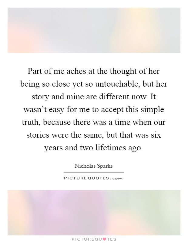 Part of me aches at the thought of her being so close yet so untouchable, but her story and mine are different now. It wasn't easy for me to accept this simple truth, because there was a time when our stories were the same, but that was six years and two lifetimes ago. Picture Quote #1