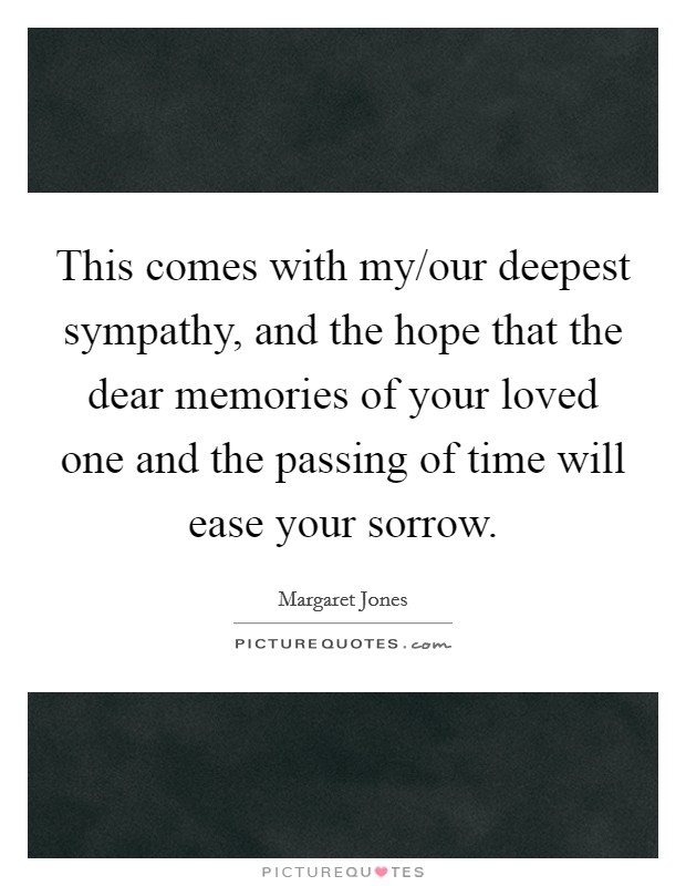 This comes with my/our deepest sympathy, and the hope that the dear memories of your loved one and the passing of time will ease your sorrow. Picture Quote #1