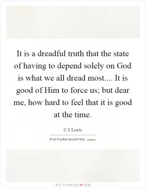 It is a dreadful truth that the state of having to depend solely on God is what we all dread most.... It is good of Him to force us; but dear me, how hard to feel that it is good at the time Picture Quote #1