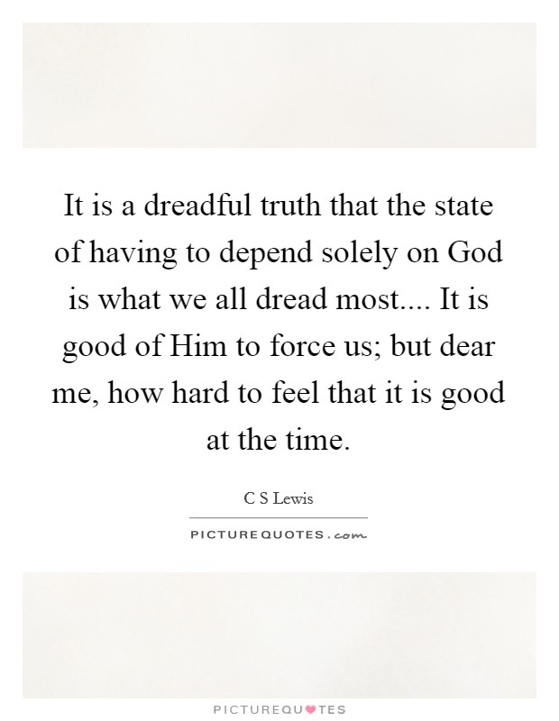 It is a dreadful truth that the state of having to depend solely on God is what we all dread most.... It is good of Him to force us; but dear me, how hard to feel that it is good at the time. Picture Quote #1