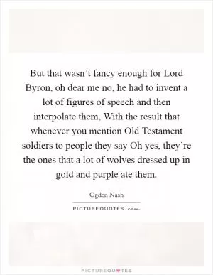 But that wasn’t fancy enough for Lord Byron, oh dear me no, he had to invent a lot of figures of speech and then interpolate them, With the result that whenever you mention Old Testament soldiers to people they say Oh yes, they’re the ones that a lot of wolves dressed up in gold and purple ate them Picture Quote #1
