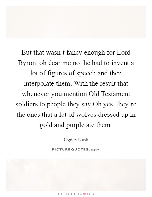 But that wasn't fancy enough for Lord Byron, oh dear me no, he had to invent a lot of figures of speech and then interpolate them, With the result that whenever you mention Old Testament soldiers to people they say Oh yes, they're the ones that a lot of wolves dressed up in gold and purple ate them. Picture Quote #1