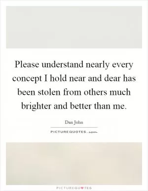 Please understand nearly every concept I hold near and dear has been stolen from others much brighter and better than me Picture Quote #1