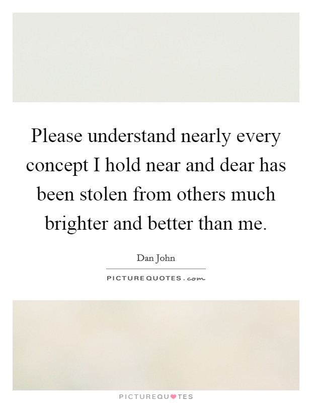 Please understand nearly every concept I hold near and dear has been stolen from others much brighter and better than me. Picture Quote #1