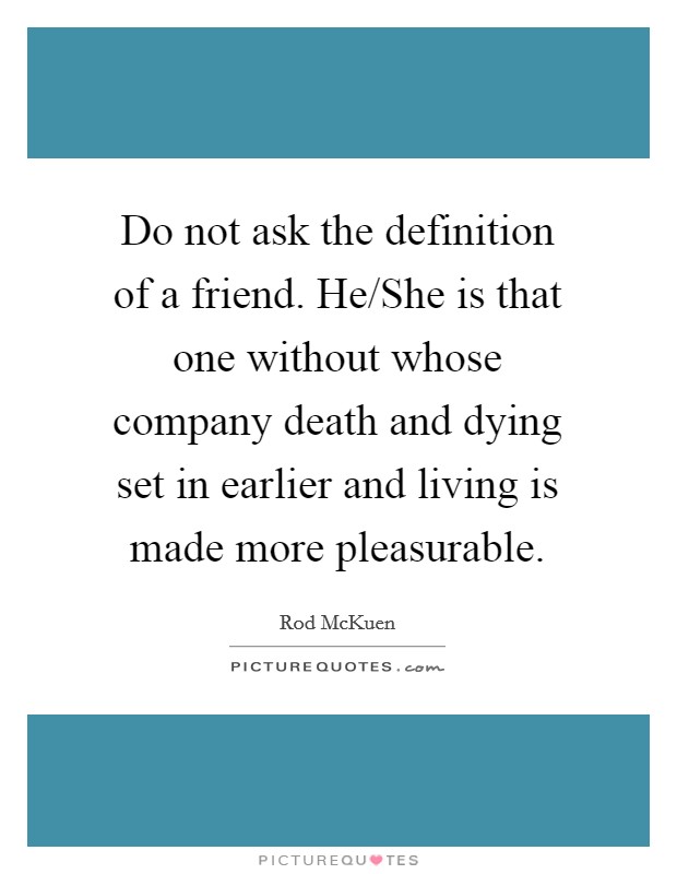 Do not ask the definition of a friend. He/She is that one without whose company death and dying set in earlier and living is made more pleasurable. Picture Quote #1